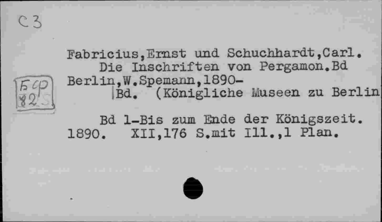 ﻿Fabricius,Erast und Schuchhardt,Carl.
Die Inschriften von Pergamon.Bd
Be rlin,W.Spemann,1890-
Bd. (Königliche Museen zu Berlin
Bd 1-Bis zum Ende der Königszeit. 1890.	XII,176 S.mit Ill.,l Plan.